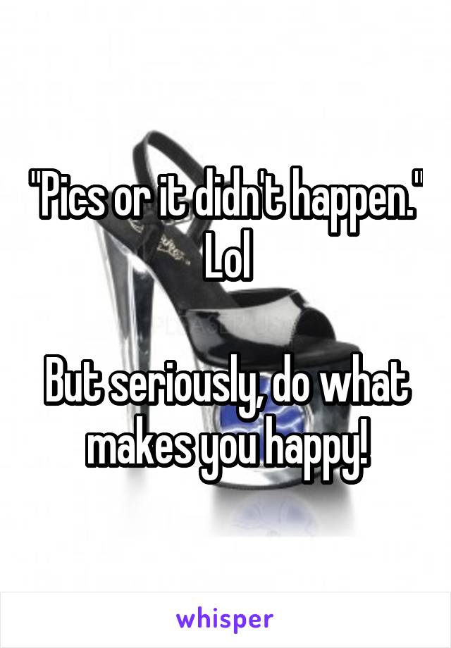 "Pics or it didn't happen." Lol

But seriously, do what makes you happy!