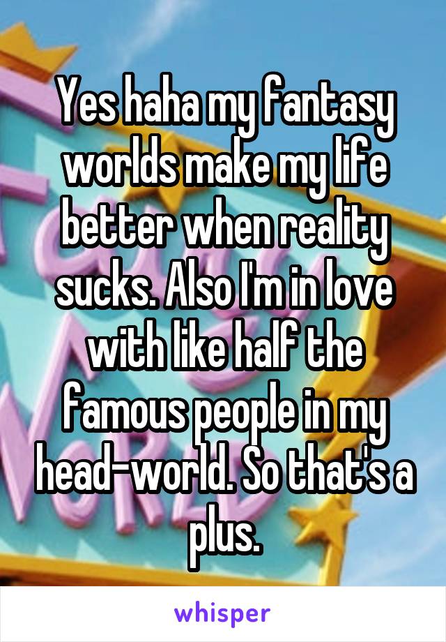 Yes haha my fantasy worlds make my life better when reality sucks. Also I'm in love with like half the famous people in my head-world. So that's a plus.