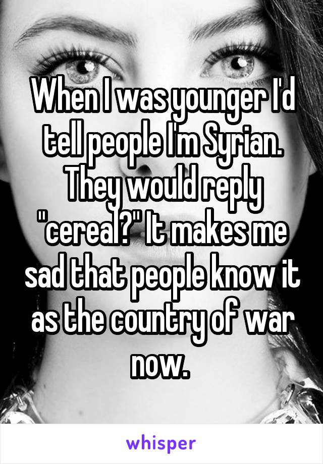 When I was younger I'd tell people I'm Syrian. They would reply "cereal?" It makes me sad that people know it as the country of war now. 