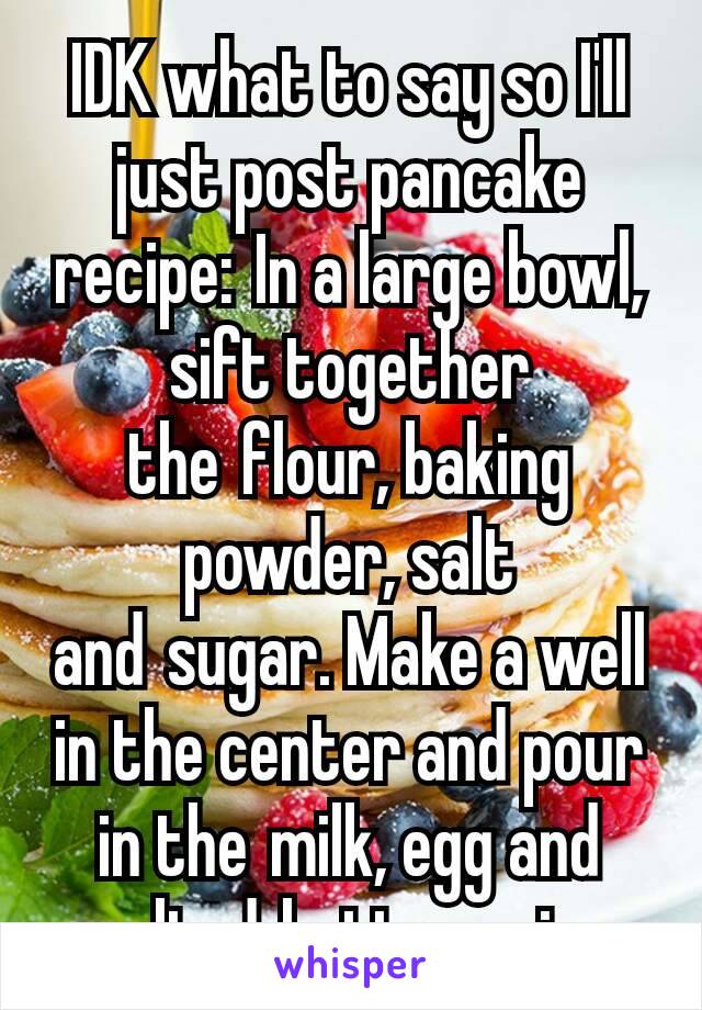 IDK what to say so I'll just post pancake recipe: In a large bowl, sift together the flour, baking powder, salt and sugar. Make a well in the center and pour in the milk, egg and melted butter; mix...