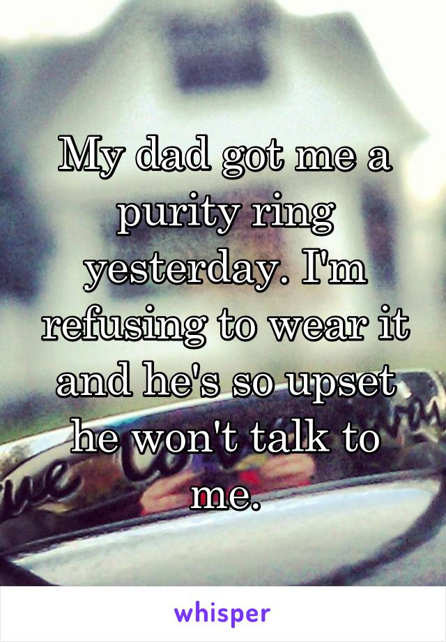 My dad got me a purity ring yesterday. I'm refusing to wear it and he's so upset he won't talk to me.