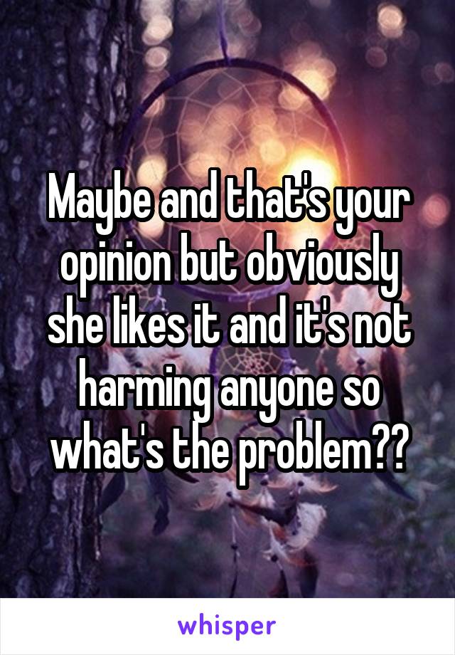 Maybe and that's your opinion but obviously she likes it and it's not harming anyone so what's the problem??