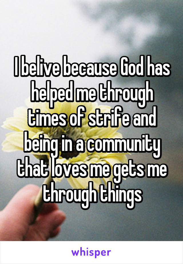 I belive because God has helped me through times of strife and being in a community that loves me gets me through things