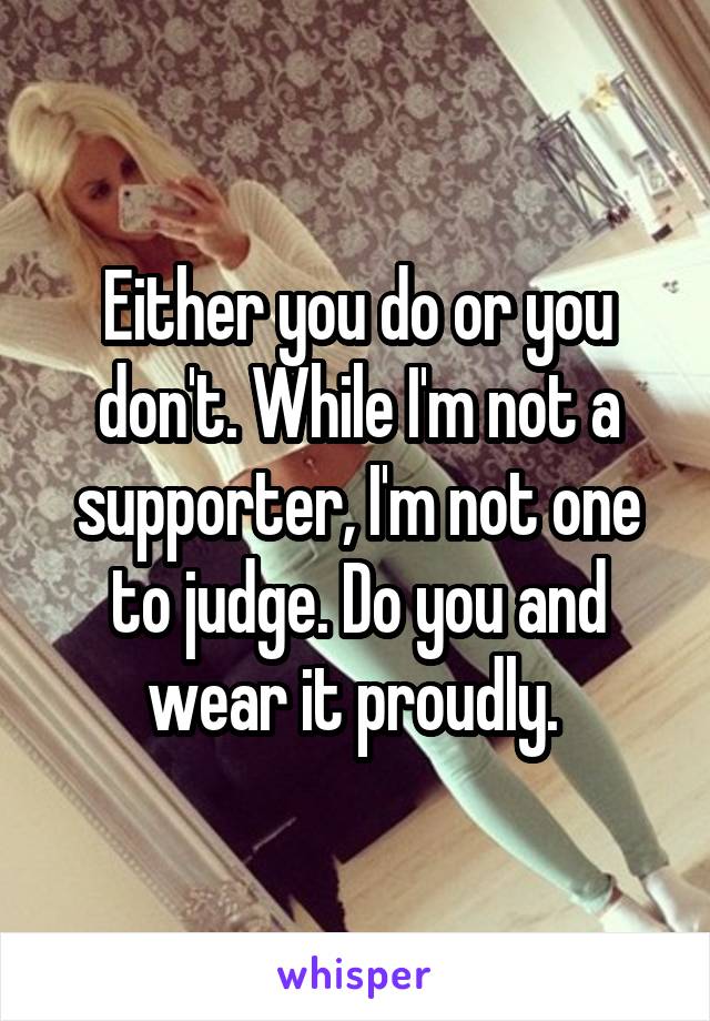 Either you do or you don't. While I'm not a supporter, I'm not one to judge. Do you and wear it proudly. 