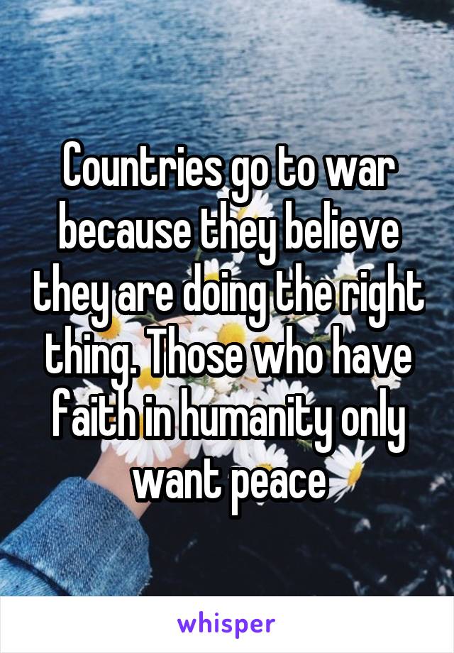 Countries go to war because they believe they are doing the right thing. Those who have faith in humanity only want peace