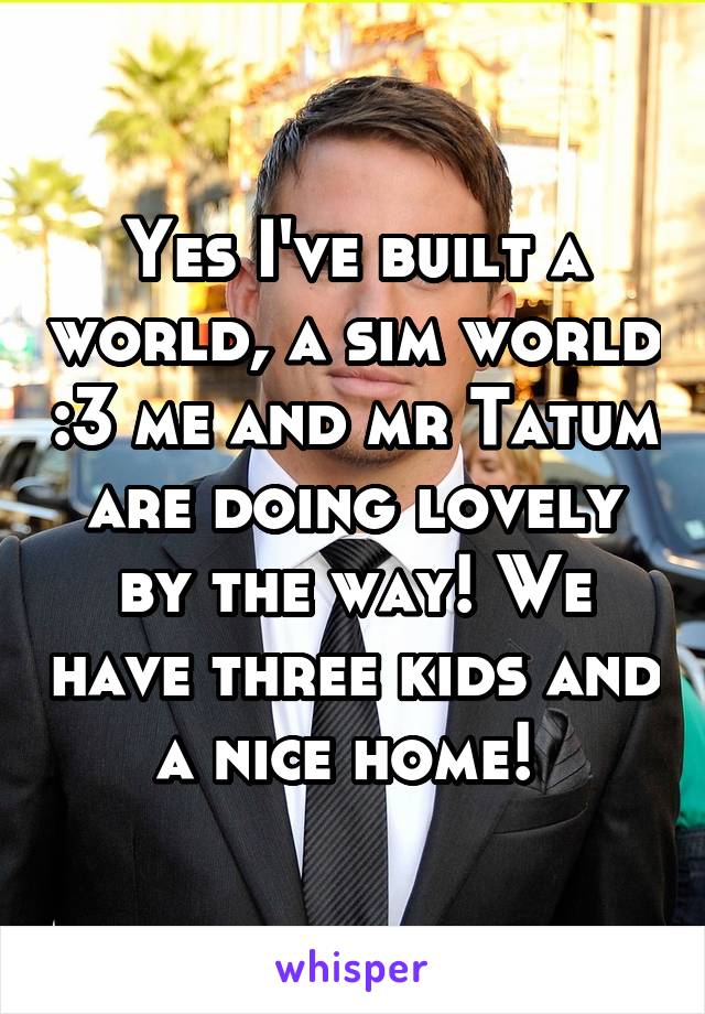 Yes I've built a world, a sim world :3 me and mr Tatum are doing lovely by the way! We have three kids and a nice home! 