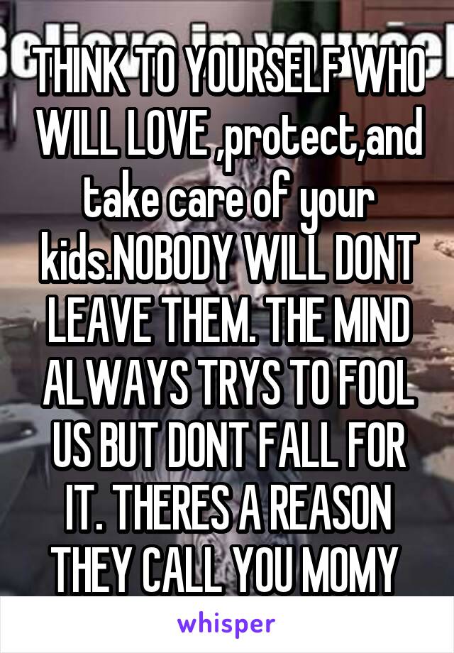 THINK TO YOURSELF WHO WILL LOVE ,protect,and take care of your kids.NOBODY WILL DONT LEAVE THEM. THE MIND ALWAYS TRYS TO FOOL US BUT DONT FALL FOR IT. THERES A REASON THEY CALL YOU MOMY 