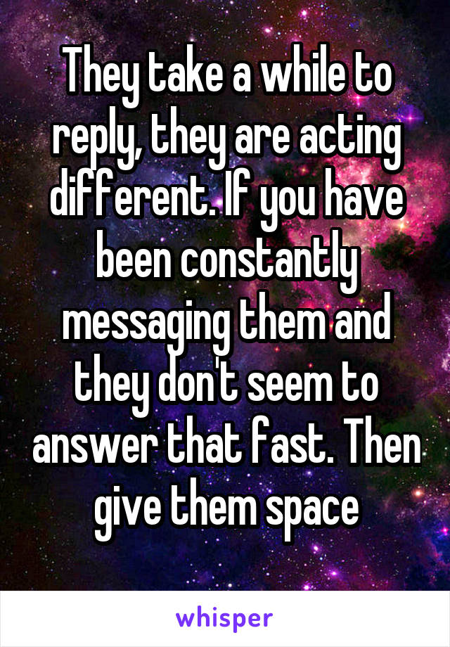 They take a while to reply, they are acting different. If you have been constantly messaging them and they don't seem to answer that fast. Then give them space

