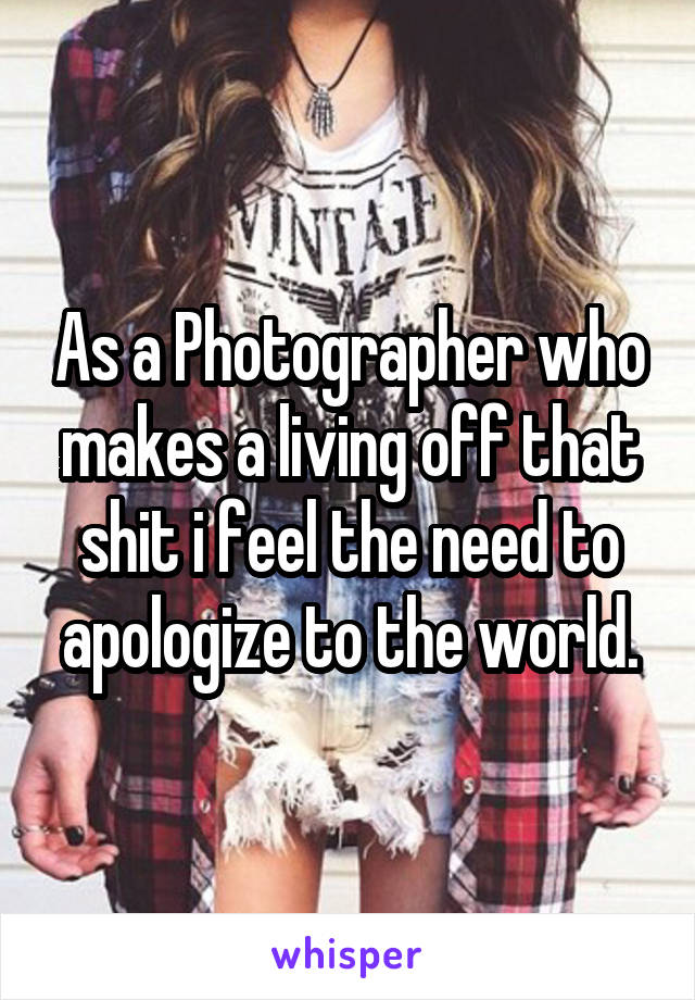 As a Photographer who makes a living off that shit i feel the need to apologize to the world.