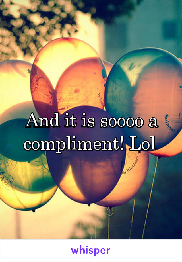 And it is soooo a compliment! Lol 