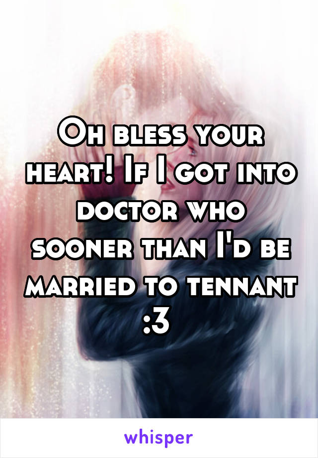 Oh bless your heart! If I got into doctor who sooner than I'd be married to tennant :3 