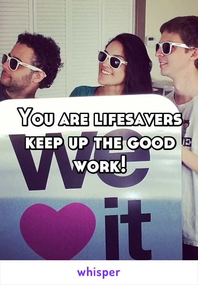 You are lifesavers keep up the good work!