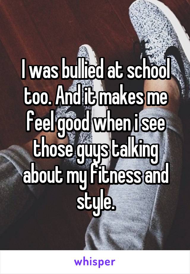 I was bullied at school too. And it makes me feel good when i see those guys talking about my fitness and style.