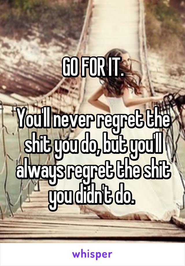 GO FOR IT.

You'll never regret the shit you do, but you'll always regret the shit you didn't do. 