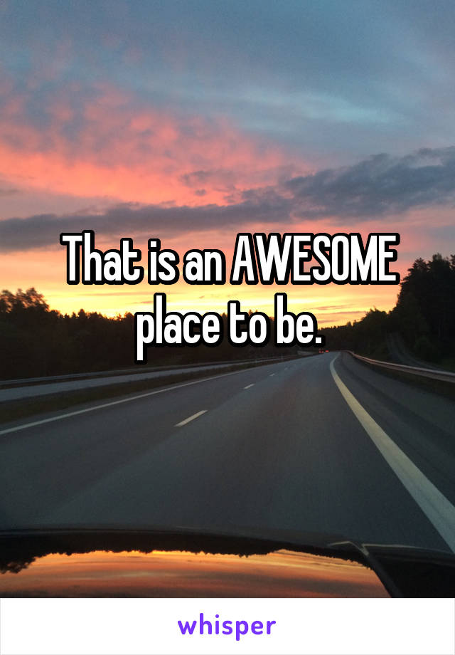 That is an AWESOME place to be.
