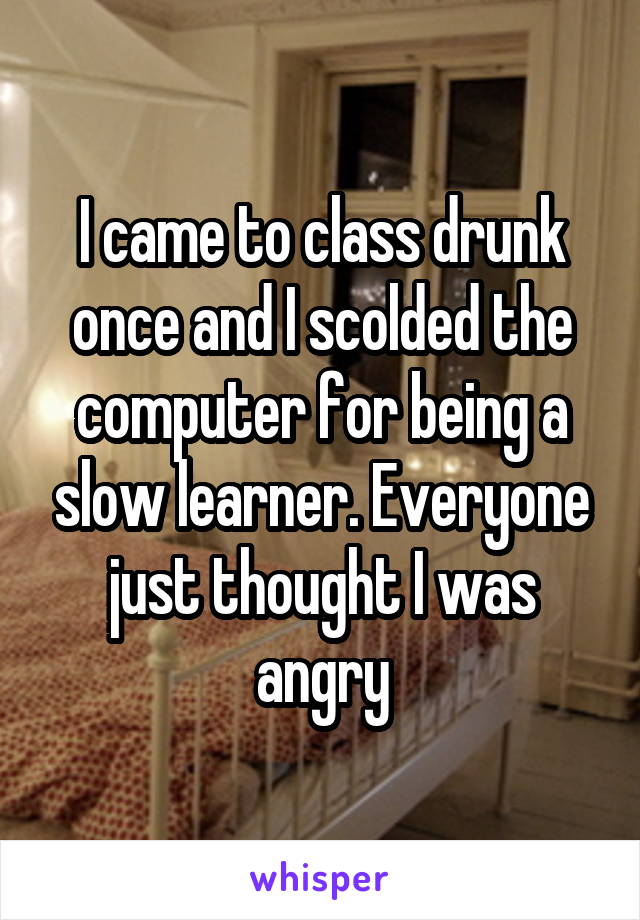 I came to class drunk once and I scolded the computer for being a slow learner. Everyone just thought I was angry