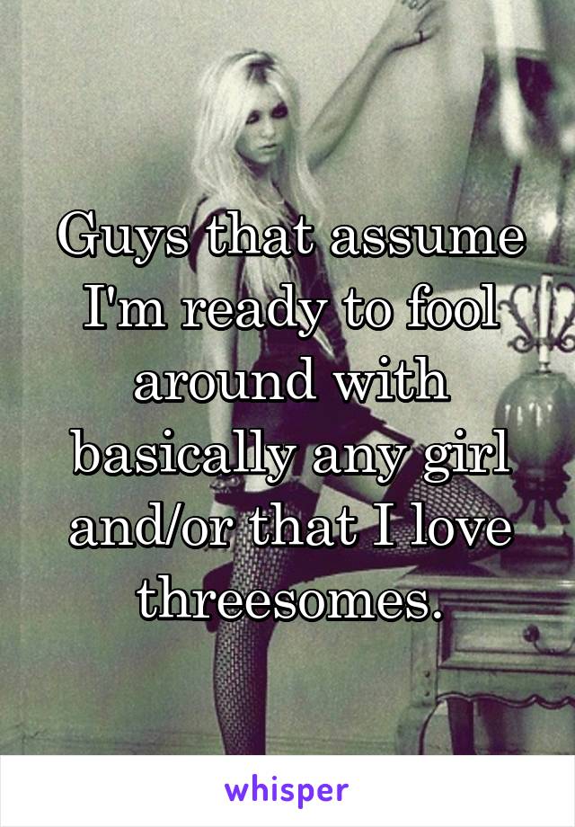 Guys that assume I'm ready to fool around with basically any girl and/or that I love threesomes.