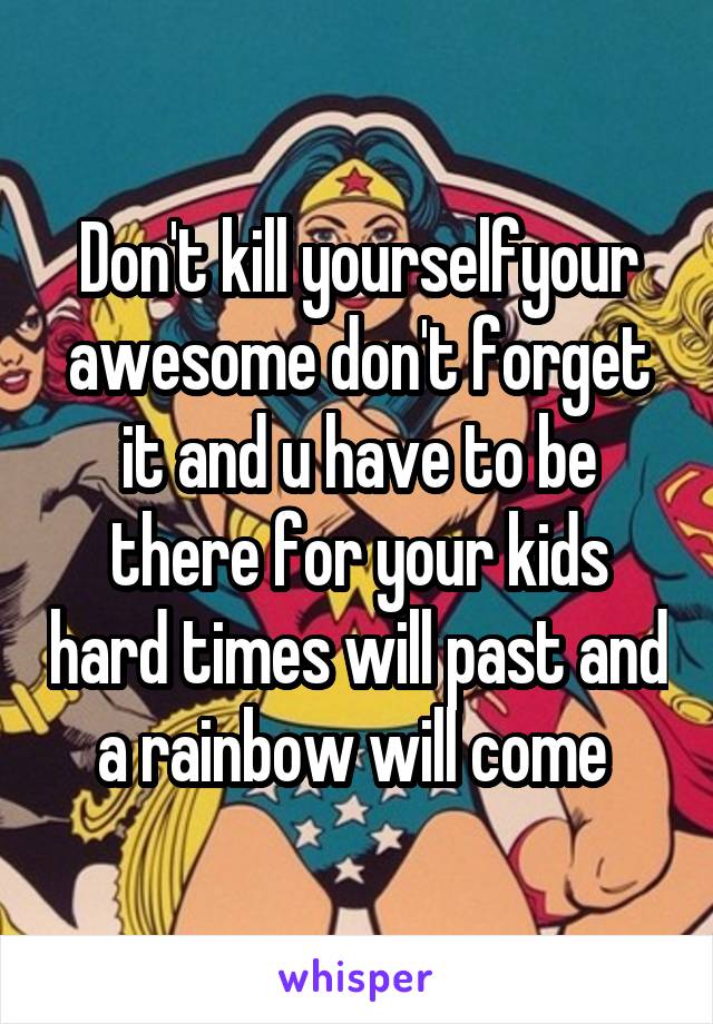 Don't kill yourselfyour awesome don't forget it and u have to be there for your kids hard times will past and a rainbow will come 