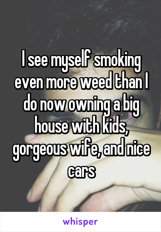 I see myself smoking even more weed than I do now owning a big house with kids, gorgeous wife, and nice cars