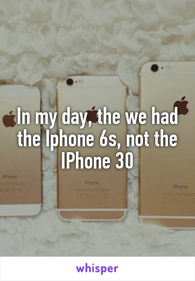 In my day, the we had the Iphone 6s, not the IPhone 30