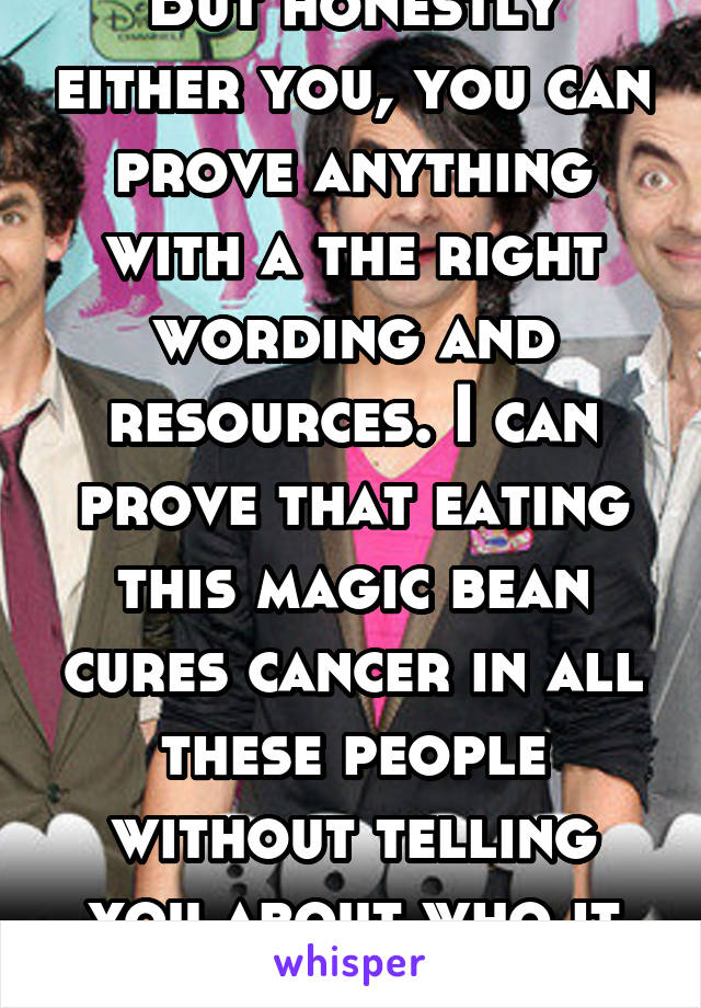 But honestly either you, you can prove anything with a the right wording and resources. I can prove that eating this magic bean cures cancer in all these people without telling you about who it didn't