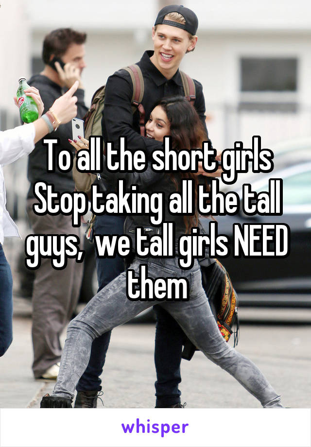 To all the short girls
Stop taking all the tall guys,  we tall girls NEED them