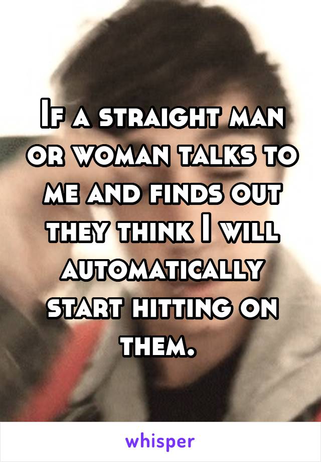 If a straight man or woman talks to me and finds out they think I will automatically start hitting on them. 