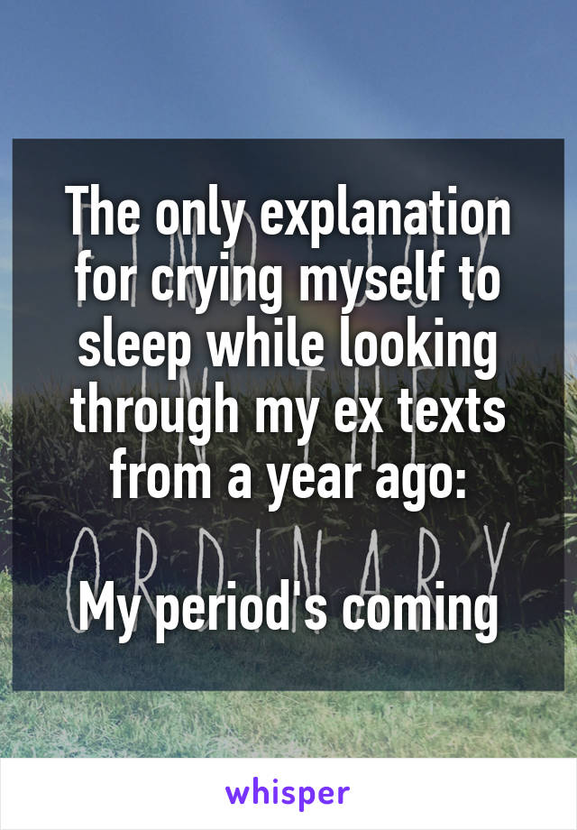 The only explanation for crying myself to sleep while looking through my ex texts from a year ago:

My period's coming