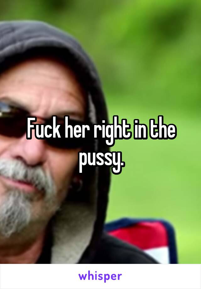 Fuck her right in the pussy.