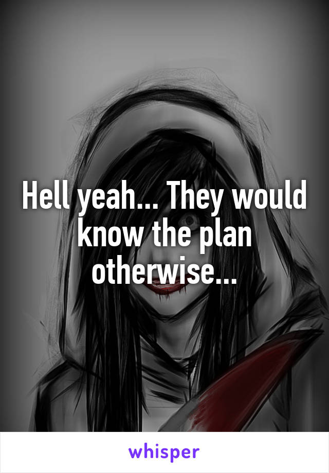 Hell yeah... They would know the plan otherwise...