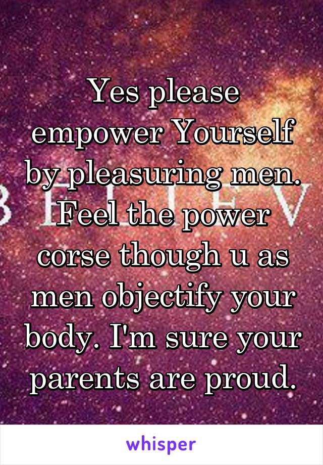 Yes please empower Yourself by pleasuring men. Feel the power corse though u as men objectify your body. I'm sure your parents are proud.