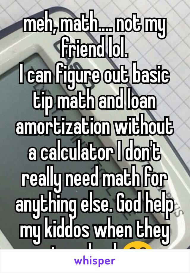 meh, math.... not my friend lol.
I can figure out basic tip math and loan amortization without a calculator I don't really need math for anything else. God help my kiddos when they go to school 😂 