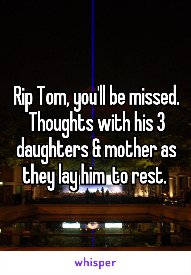 Rip Tom, you'll be missed. Thoughts with his 3 daughters & mother as they lay him  to rest. 