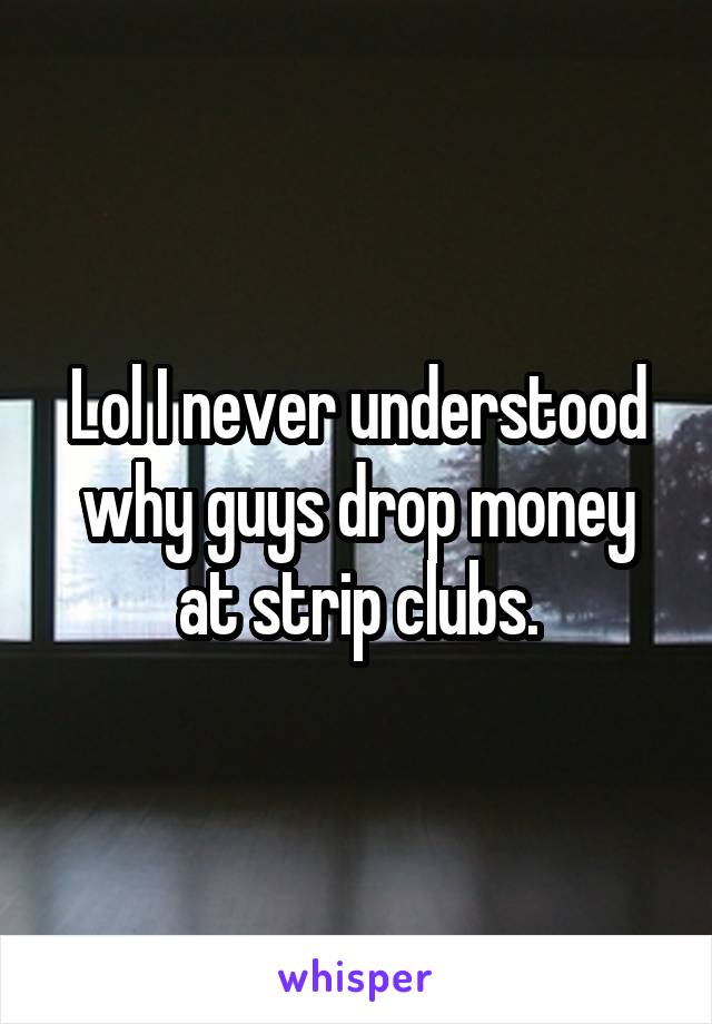 Lol I never understood why guys drop money at strip clubs.