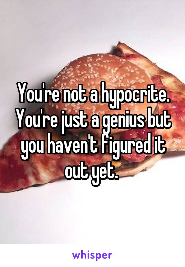 You're not a hypocrite. You're just a genius but you haven't figured it out yet. 