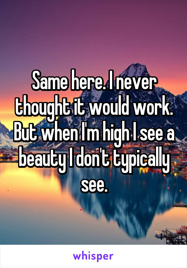 Same here. I never thought it would work. But when I'm high I see a beauty I don't typically see.