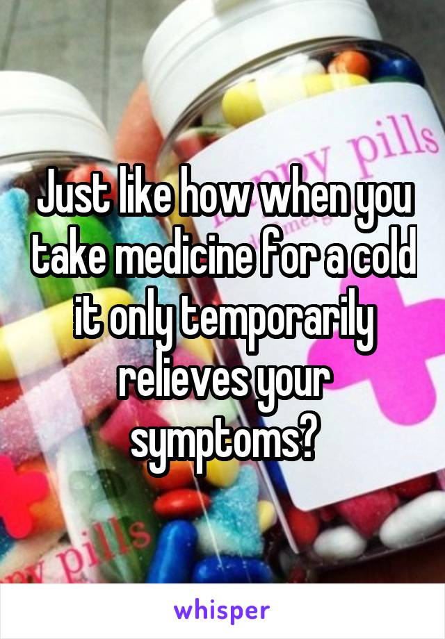 Just like how when you take medicine for a cold it only temporarily relieves your symptoms?