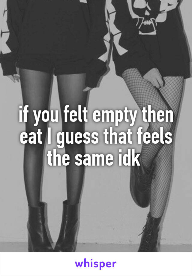 if you felt empty then eat I guess that feels the same idk 