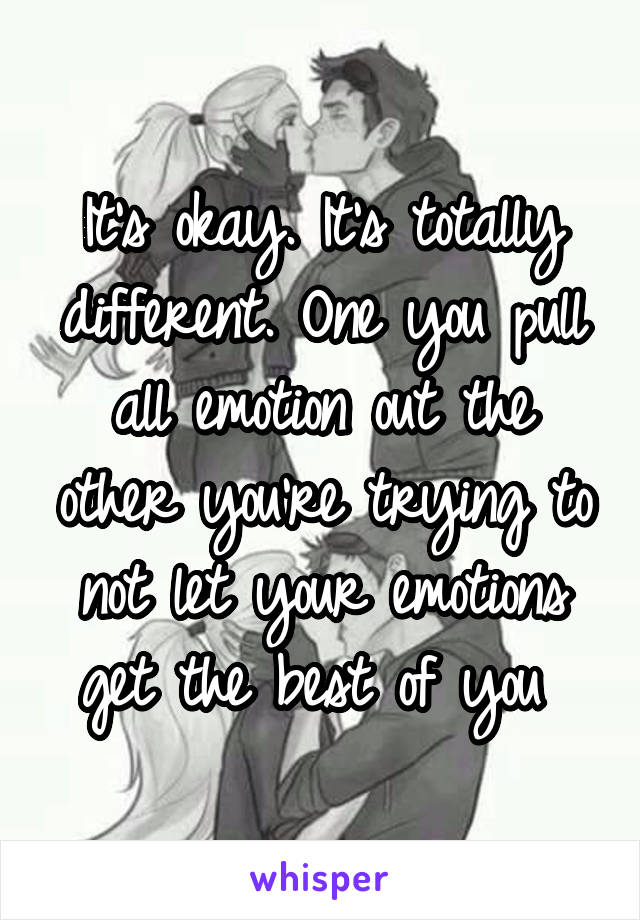 It's okay. It's totally different. One you pull all emotion out the other you're trying to not let your emotions get the best of you 