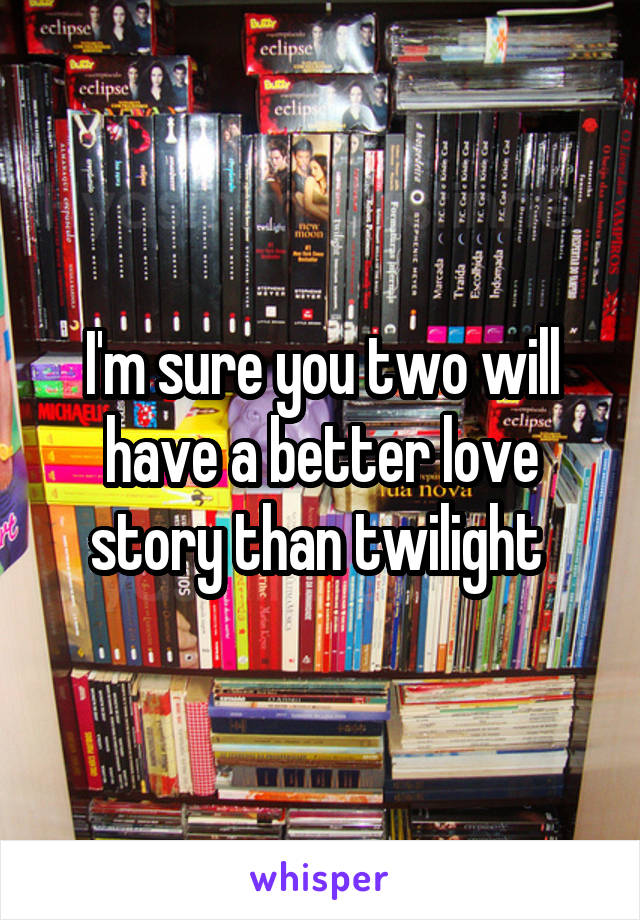 I'm sure you two will have a better love story than twilight 