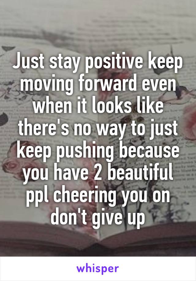 Just stay positive keep moving forward even when it looks like there's no way to just keep pushing because you have 2 beautiful ppl cheering you on don't give up