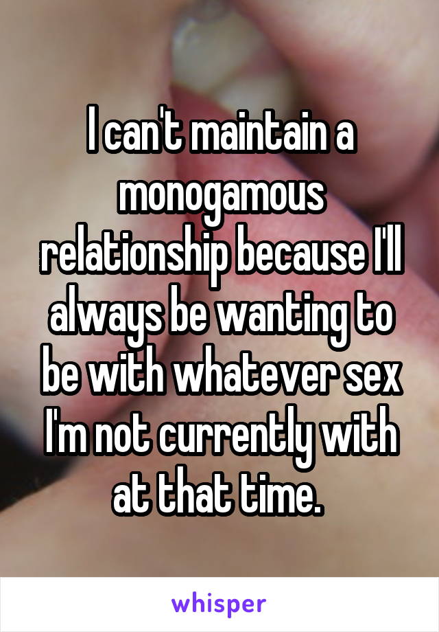 I can't maintain a monogamous relationship because I'll always be wanting to be with whatever sex I'm not currently with at that time. 