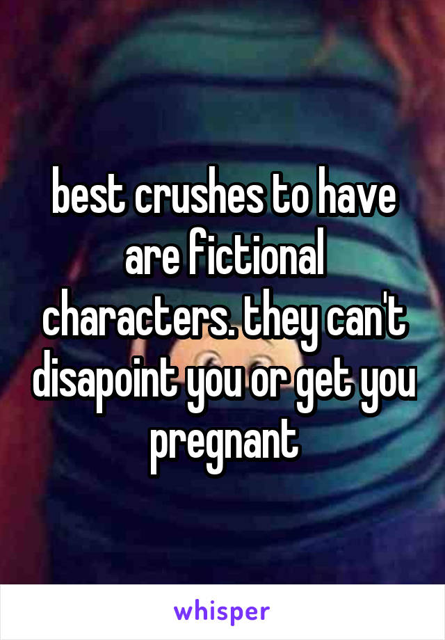 best crushes to have are fictional characters. they can't disapoint you or get you pregnant