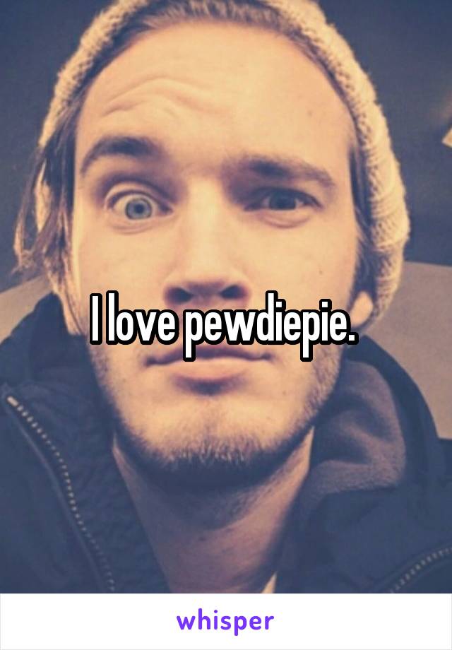 I love pewdiepie. 