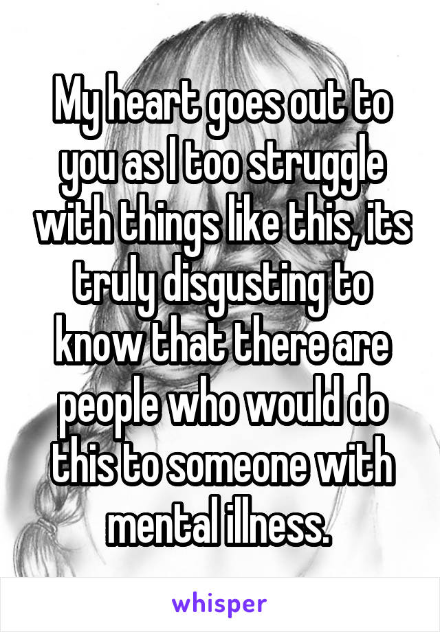 My heart goes out to you as I too struggle with things like this, its truly disgusting to know that there are people who would do this to someone with mental illness. 