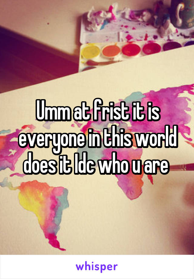 Umm at frist it is everyone in this world does it Idc who u are 