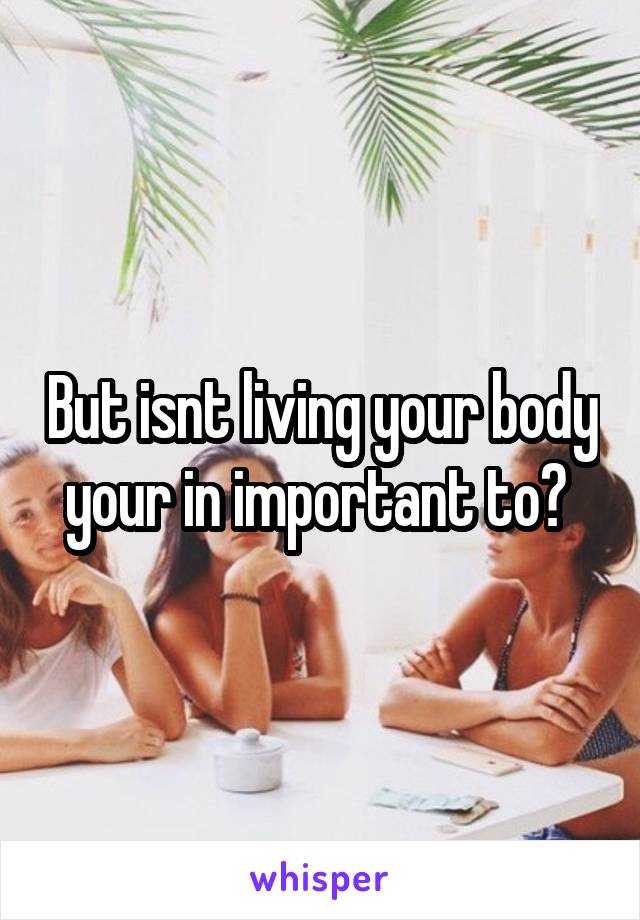But isnt living your body your in important to? 