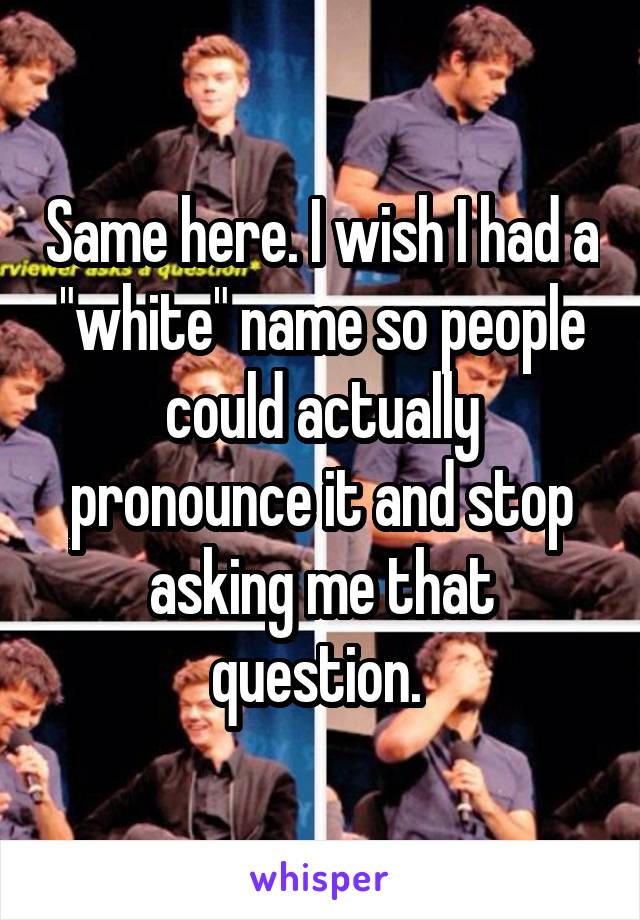 Same here. I wish I had a "white" name so people could actually pronounce it and stop asking me that question. 