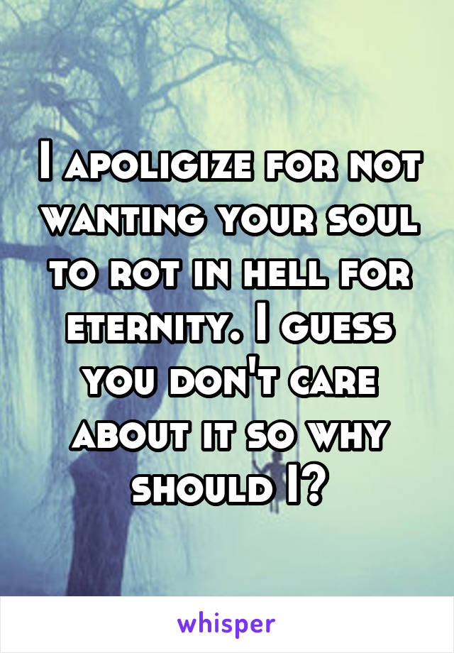 I apoligize for not wanting your soul to rot in hell for eternity. I guess you don't care about it so why should I?
