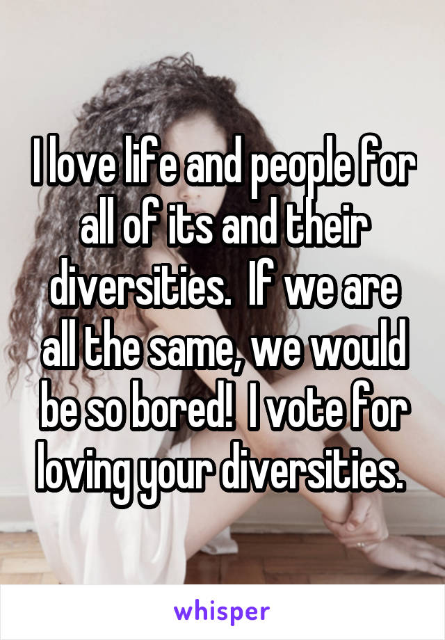 I love life and people for all of its and their diversities.  If we are all the same, we would be so bored!  I vote for loving your diversities. 